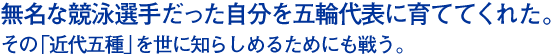 無名な競泳選手だった自分を五輪代表に育ててくれた。その「近代五種」を世に知らしめるためにも戦う。